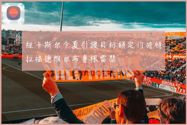 纽卡斯尔今夏引援目标锁定门将特拉福德维尔布鲁根雷瑟