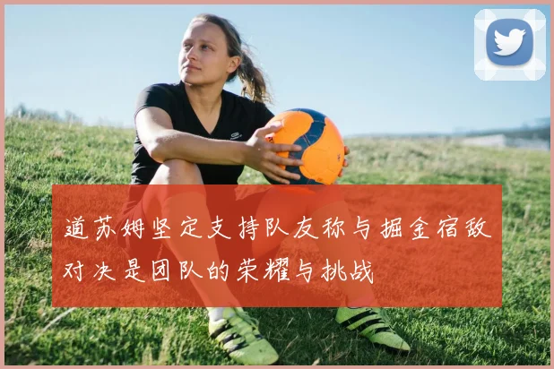 道苏姆坚定支持队友称与掘金宿敌对决是团队的荣耀与挑战