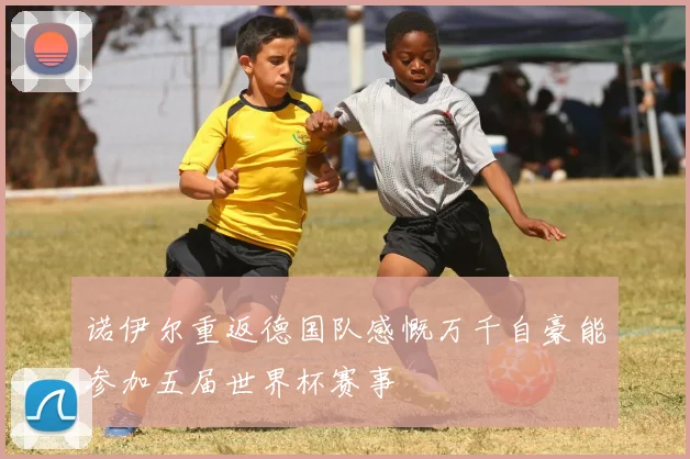 诺伊尔重返德国队感慨万千自豪能参加五届世界杯赛事