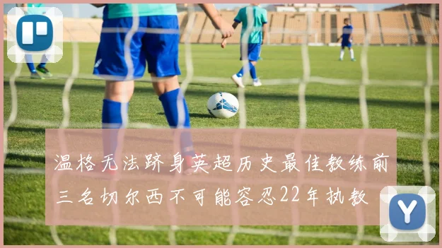 温格无法跻身英超历史最佳教练前三名切尔西不可能容忍22年执教