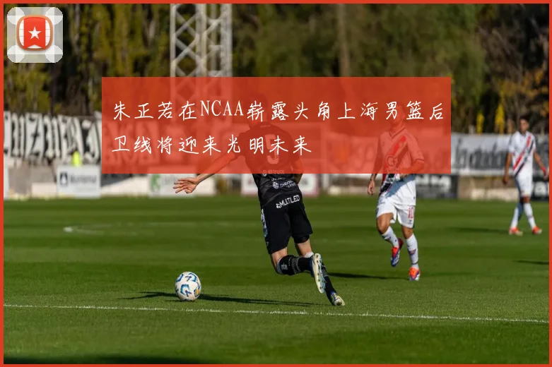 朱正若在NCAA崭露头角上海男篮后卫线将迎来光明未来