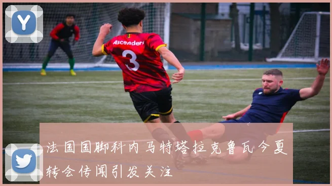 法国国脚科内马特塔拉克鲁瓦今夏转会传闻引发关注