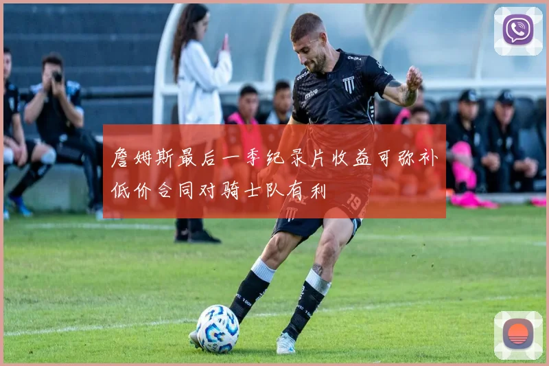詹姆斯最后一季纪录片收益可弥补低价合同对骑士队有利