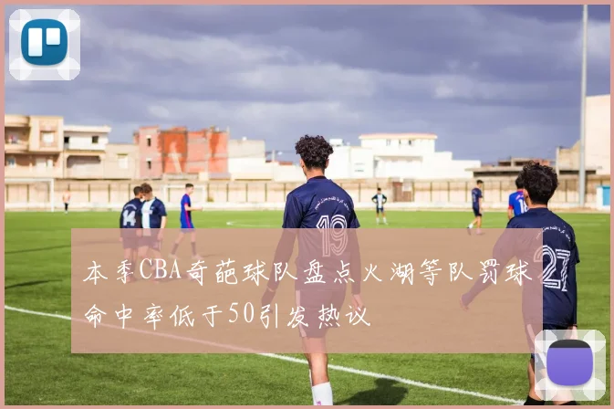 本季CBA奇葩球队盘点火湖等队罚球命中率低于50引发热议