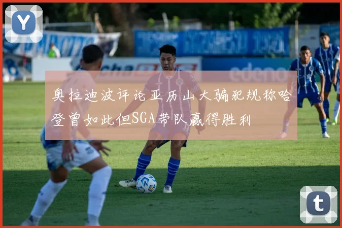 奥拉迪波评论亚历山大骗犯规称哈登曾如此但SGA带队赢得胜利
