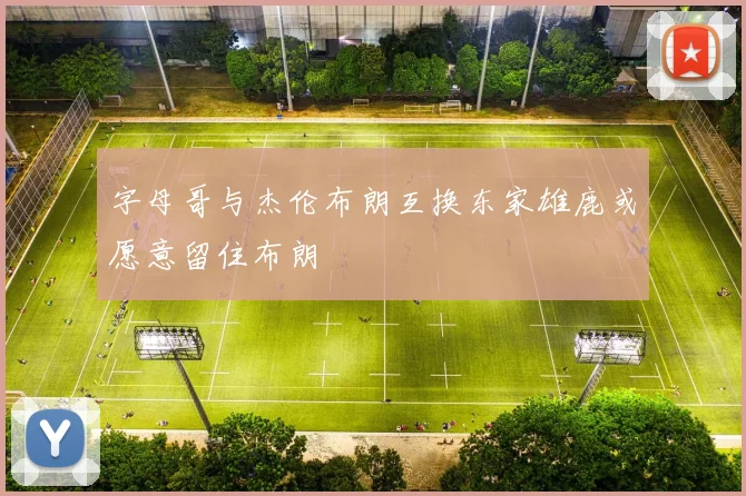 字母哥与杰伦布朗互换东家雄鹿或愿意留住布朗