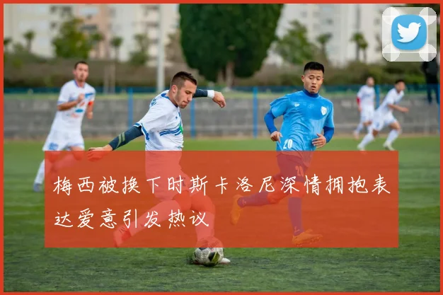 梅西被换下时斯卡洛尼深情拥抱表达爱意引发热议