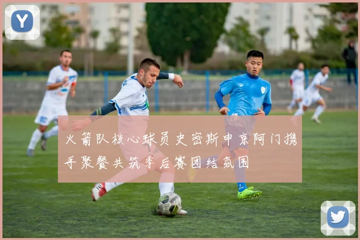 火箭队核心球员史密斯申京阿门携手聚餐共筑季后赛团结氛围