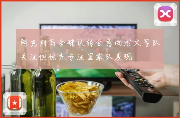 阿克利乌舍确认转会意向尤文等队关注但优先专注国家队表现