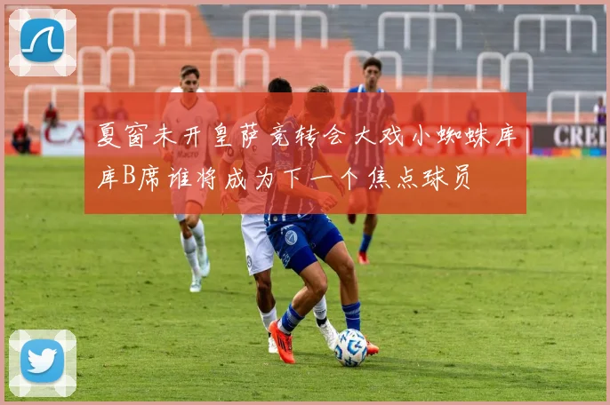 夏窗未开皇萨竞转会大戏小蜘蛛库库B席谁将成为下一个焦点球员