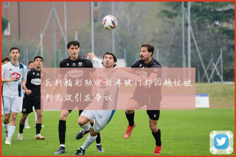 瓦科精彩助攻刘洋破门却因越位被判无效引发争议