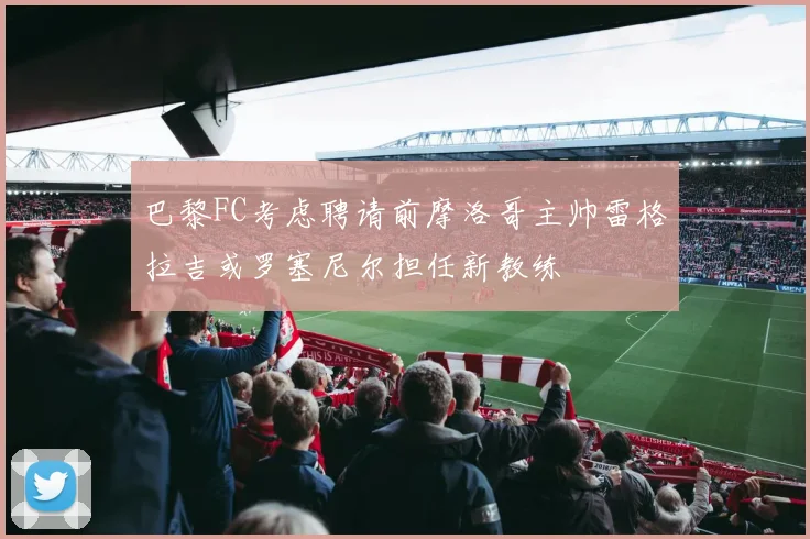 巴黎FC考虑聘请前摩洛哥主帅雷格拉吉或罗塞尼尔担任新教练