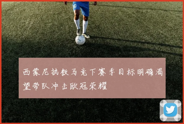 西蒙尼执教马竞下赛季目标明确渴望带队冲击欧冠荣耀