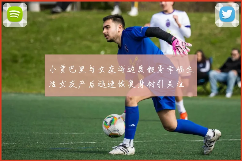 小贾巴里与女友海边度假秀幸福生活女友产后迅速恢复身材引关注